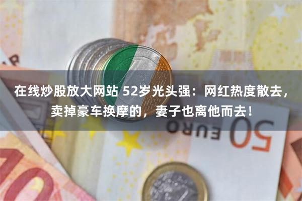 在线炒股放大网站 52岁光头强：网红热度散去，卖掉豪车换摩的，妻子也离他而去！