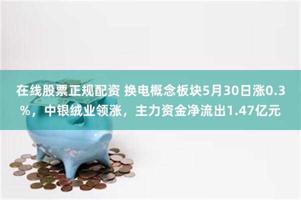 在线股票正规配资 换电概念板块5月30日涨0.3%，中银绒业领涨，主力资金净流出1.47亿元