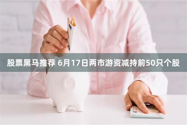 股票黑马推荐 6月17日两市游资减持前50只个股