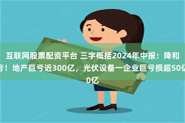 互联网股票配资平台 三字概括2024年中报：降和亏！地产巨亏近300亿，光伏设备一企业巨亏损超50亿