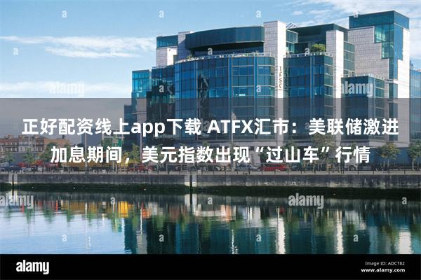 正好配资线上app下载 ATFX汇市：美联储激进加息期间，美元指数出现“过山车”行情