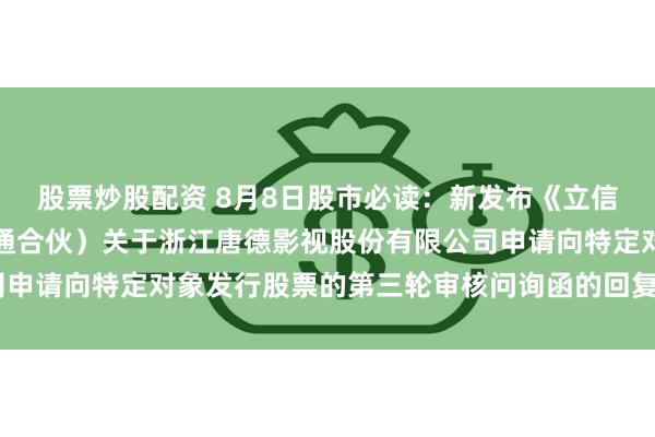 股票炒股配资 8月8日股市必读：新发布《立信会计师事务所（特殊普通合伙）关于浙江唐德影视股份有限公司申请向特定对象发行股票的第三轮审核问询函的回复（修订稿）》