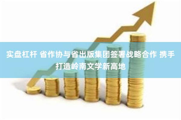 实盘杠杆 省作协与省出版集团签署战略合作 携手打造岭南文学新高地