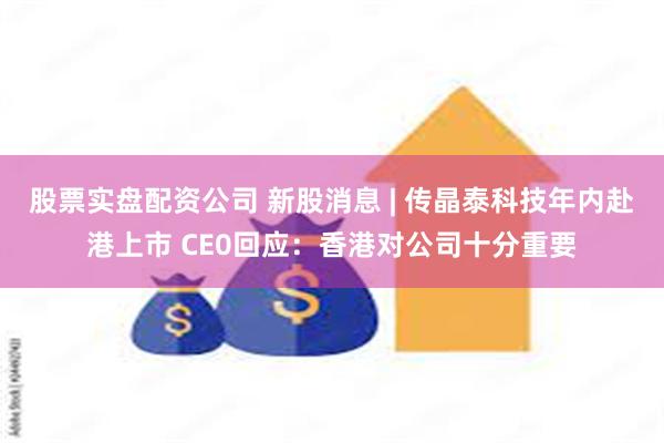 股票实盘配资公司 新股消息 | 传晶泰科技年内赴港上市 CE0回应：香港对公司十分重要