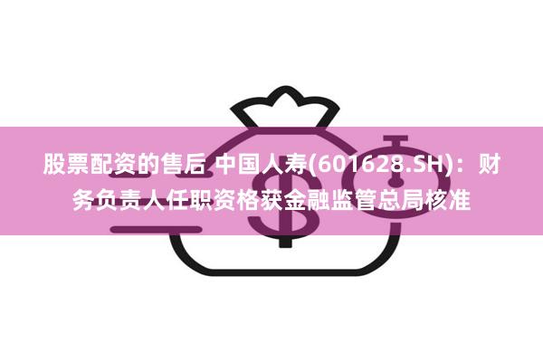 股票配资的售后 中国人寿(601628.SH)：财务负责人任职资格获金融监管总局核准