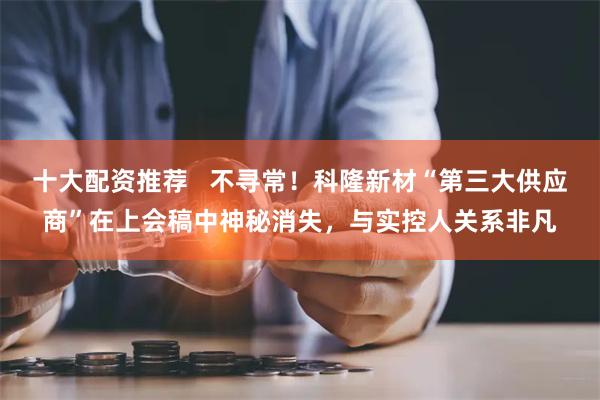 十大配资推荐   不寻常！科隆新材“第三大供应商”在上会稿中神秘消失，与实控人关系非凡