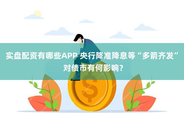 实盘配资有哪些APP 央行降准降息等“多箭齐发” 对债市有何影响？