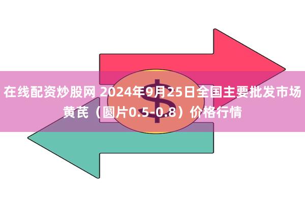 在线配资炒股网 2024年9月25日全国主要批发市场黄芪（圆片0.5-0.8）价格行情