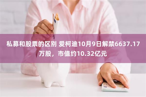 私募和股票的区别 爱柯迪10月9日解禁6637.17万股，市值约10.32亿元