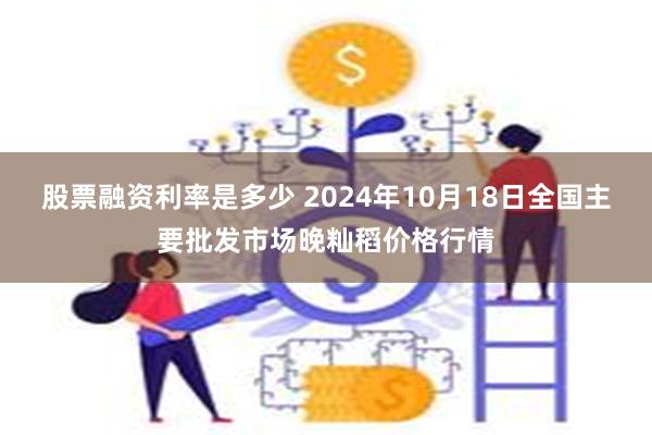 股票融资利率是多少 2024年10月18日全国主要批发市场晚籼稻价格行情