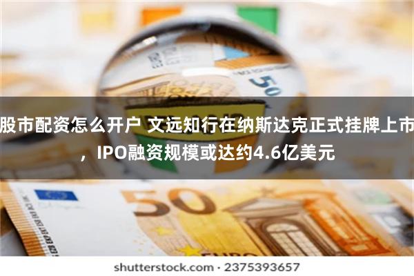 股市配资怎么开户 文远知行在纳斯达克正式挂牌上市，IPO融资规模或达约4.6亿美元