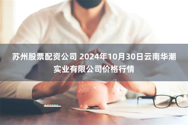 苏州股票配资公司 2024年10月30日云南华潮实业有限公司价格行情