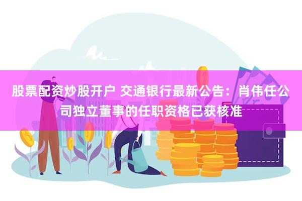 股票配资炒股开户 交通银行最新公告：肖伟任公司独立董事的任职资格已获核准