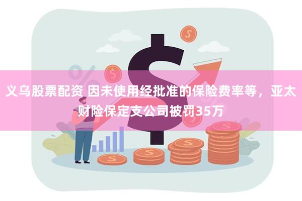 义乌股票配资 因未使用经批准的保险费率等，亚太财险保定支公司被罚35万