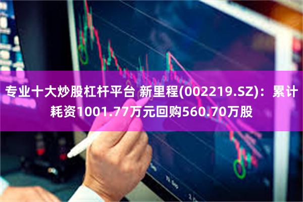 专业十大炒股杠杆平台 新里程(002219.SZ)：累计耗资1001.77万元回购560.70万股