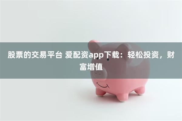 股票的交易平台 爱配资app下载：轻松投资，财富增值