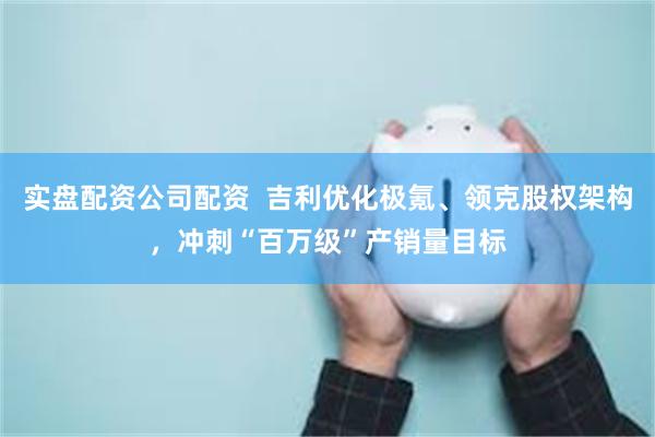 实盘配资公司配资  吉利优化极氪、领克股权架构，冲刺“百万级”产销量目标