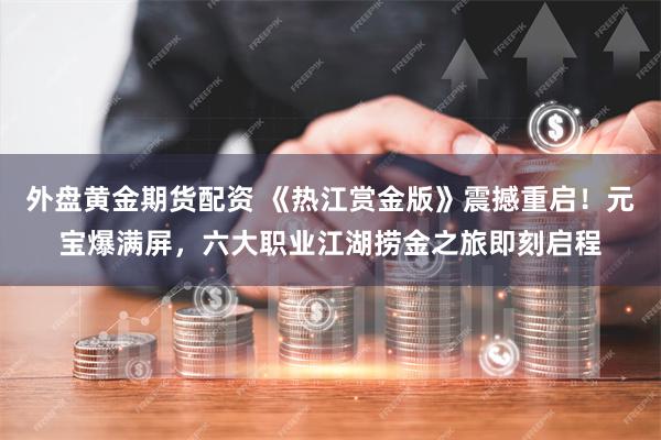 外盘黄金期货配资 《热江赏金版》震撼重启！元宝爆满屏，六大职业江湖捞金之旅即刻启程