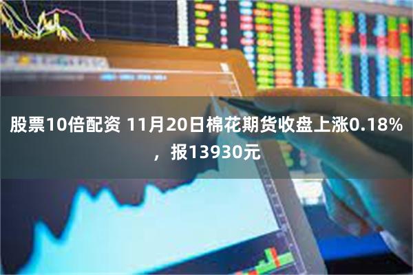 股票10倍配资 11月20日棉花期货收盘上涨0.18%，报13930元