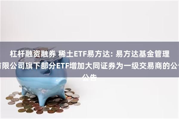 杠杆融资融券 稀土ETF易方达: 易方达基金管理有限公司旗下部分ETF增加大同证券为一级交易商的公告