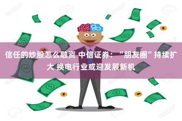 信任的炒股怎么融资 中信证券：“朋友圈”持续扩大 换电行业或迎发展新机