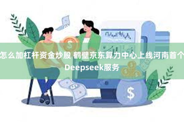 怎么加杠杆资金炒股 鹤壁京东算力中心上线河南首个Deepseek服务