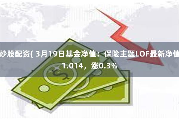 炒股配资( 3月19日基金净值：保险主题LOF最新净值1.014，涨0.3%