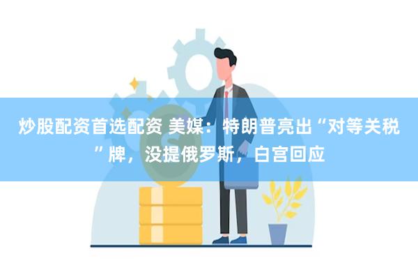 炒股配资首选配资 美媒：特朗普亮出“对等关税”牌，没提俄罗斯，白宫回应